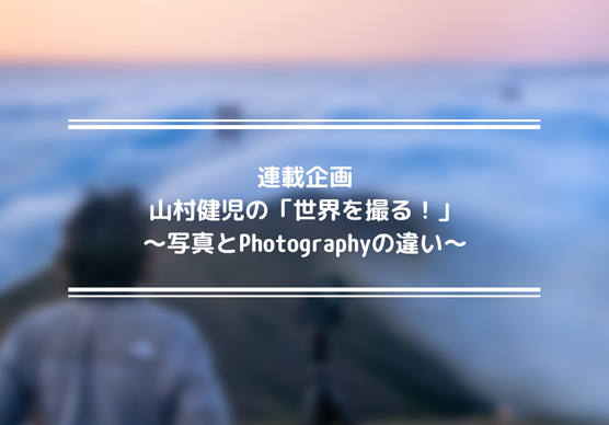 連載企画　山村健児の「世界を撮る！」第1回〜写真とPhotographyの違い〜