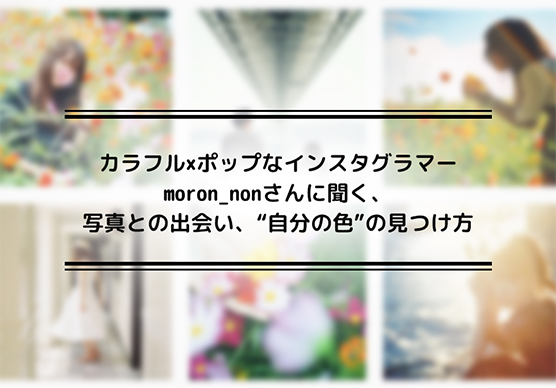 カラフル×ポップなインスタグラマーmoron_nonさんに聞く、写真との出会い、&ldquo;自分の色&rdquo;の見つけ方